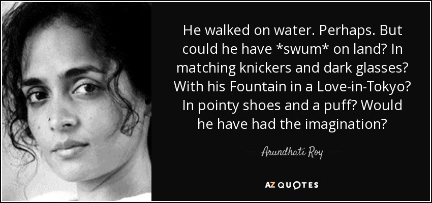 He walked on water. Perhaps. But could he have *swum* on land? In matching knickers and dark glasses? With his Fountain in a Love-in-Tokyo? In pointy shoes and a puff? Would he have had the imagination? - Arundhati Roy