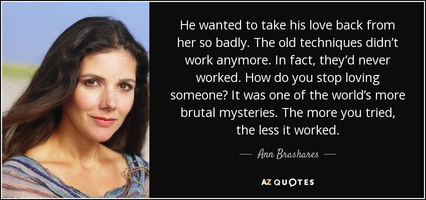 He wanted to take his love back from her so badly. The old techniques didn’t work anymore. In fact, they’d never worked. How do you stop loving someone? It was one of the world’s more brutal mysteries. The more you tried, the less it worked. - Ann Brashares