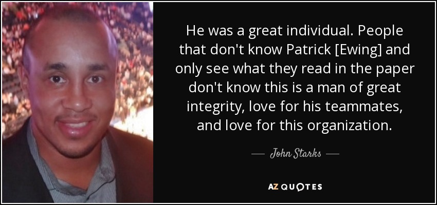 He was a great individual. People that don't know Patrick [Ewing] and only see what they read in the paper don't know this is a man of great integrity, love for his teammates, and love for this organization. - John Starks