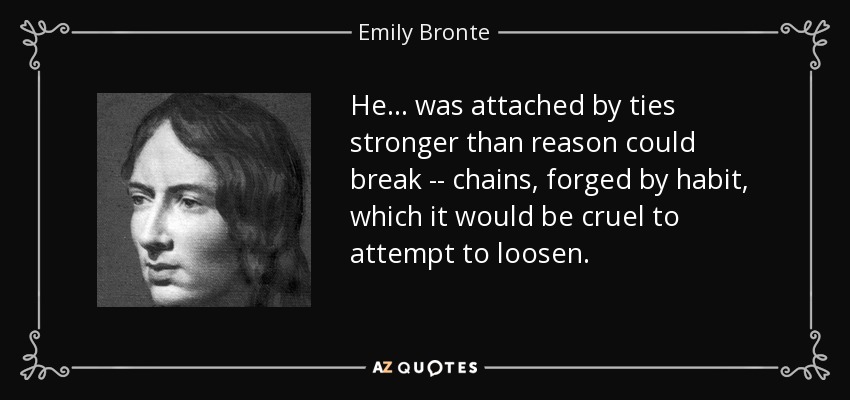 He... was attached by ties stronger than reason could break -- chains, forged by habit, which it would be cruel to attempt to loosen. - Emily Bronte