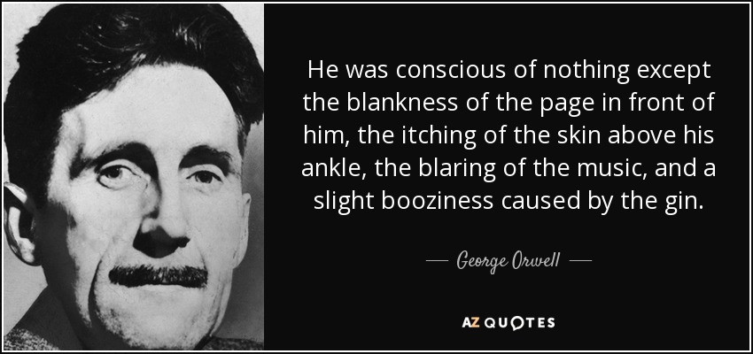 He was conscious of nothing except the blankness of the page in front of him, the itching of the skin above his ankle, the blaring of the music, and a slight booziness caused by the gin. - George Orwell