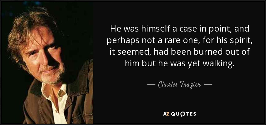He was himself a case in point, and perhaps not a rare one, for his spirit, it seemed, had been burned out of him but he was yet walking. - Charles Frazier