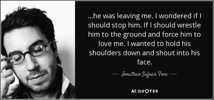 ...he was leaving me. I wondered if I should stop him. If I should wrestle him to the ground and force him to love me. I wanted to hold his shoulders down and shout into his face. - Jonathan Safran Foer