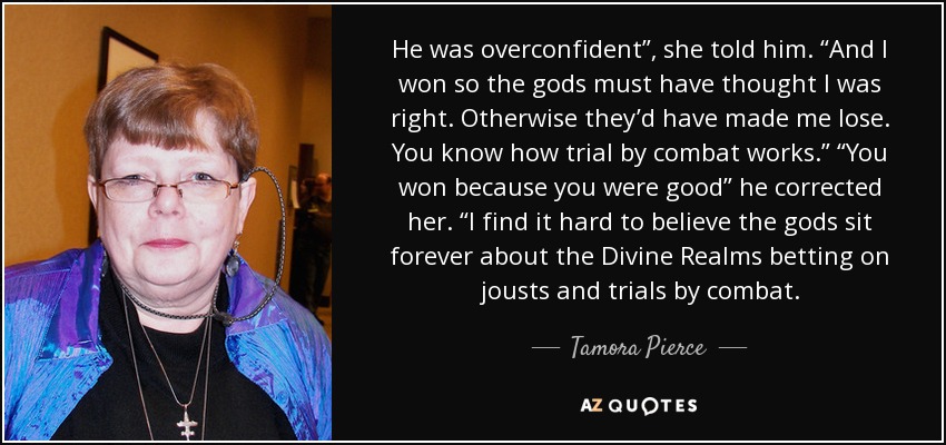 He was overconfident”, she told him. “And I won so the gods must have thought I was right. Otherwise they’d have made me lose. You know how trial by combat works.” “You won because you were good” he corrected her. “I find it hard to believe the gods sit forever about the Divine Realms betting on jousts and trials by combat. - Tamora Pierce