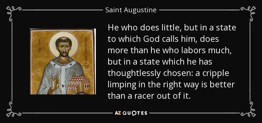 El que hace poco, pero en un estado al que Dios le llama, hace más que el que trabaja mucho, pero en un estado que ha elegido irreflexivamente: un cojo que cojea en el buen camino es mejor que un corredor fuera de él. - Saint Augustine