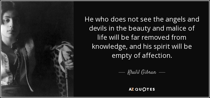 Quien no vea a los ángeles y a los demonios en la belleza y la malicia de la vida estará lejos del conocimiento, y su espíritu estará vacío de afecto. - Khalil Gibran