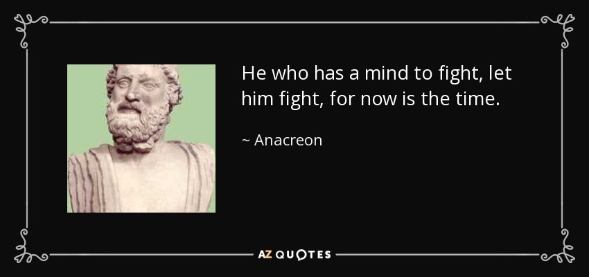 He who has a mind to fight, let him fight, for now is the time. - Anacreon