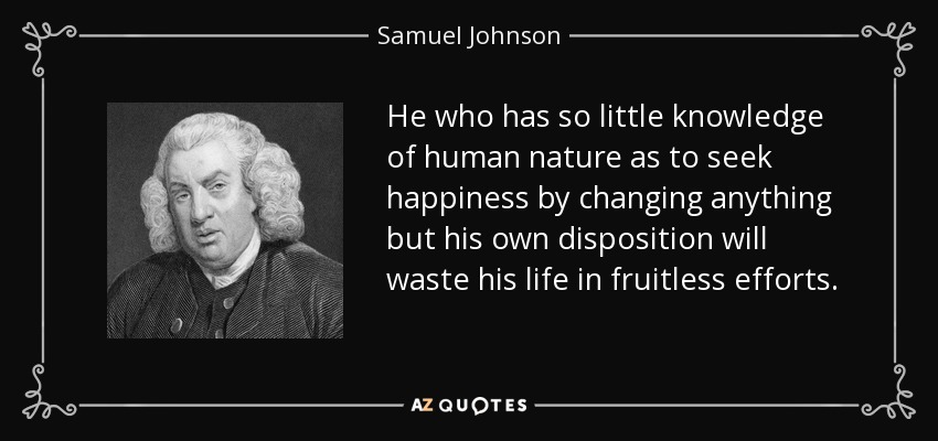 Quien tiene tan poco conocimiento de la naturaleza humana como para buscar la felicidad cambiando cualquier cosa que no sea su propia disposición, malgastará su vida en esfuerzos infructuosos. - Samuel Johnson