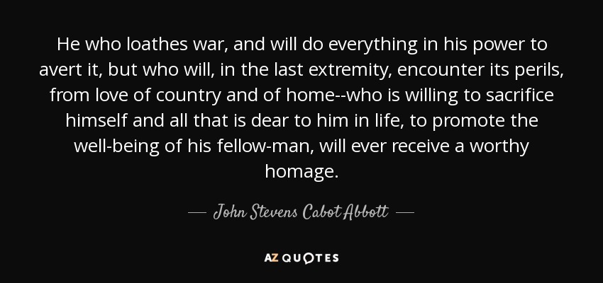 He who loathes war, and will do everything in his power to avert it, but who will, in the last extremity, encounter its perils, from love of country and of home--who is willing to sacrifice himself and all that is dear to him in life, to promote the well-being of his fellow-man, will ever receive a worthy homage. - John Stevens Cabot Abbott