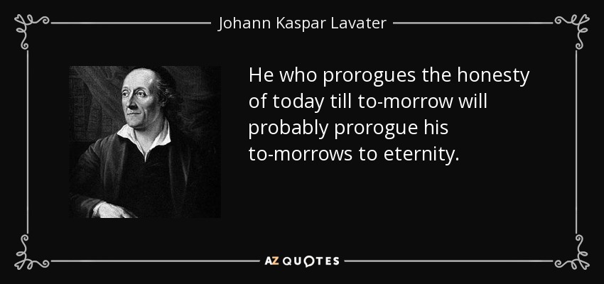 He who prorogues the honesty of today till to-morrow will probably prorogue his to-morrows to eternity. - Johann Kaspar Lavater