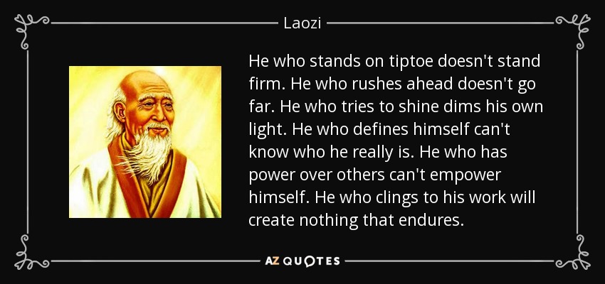 He who stands on tiptoe doesn't stand firm. He who rushes ahead doesn't go far. He who tries to shine dims his own light. He who defines himself can't know who he really is. He who has power over others can't empower himself. He who clings to his work will create nothing that endures. - Laozi