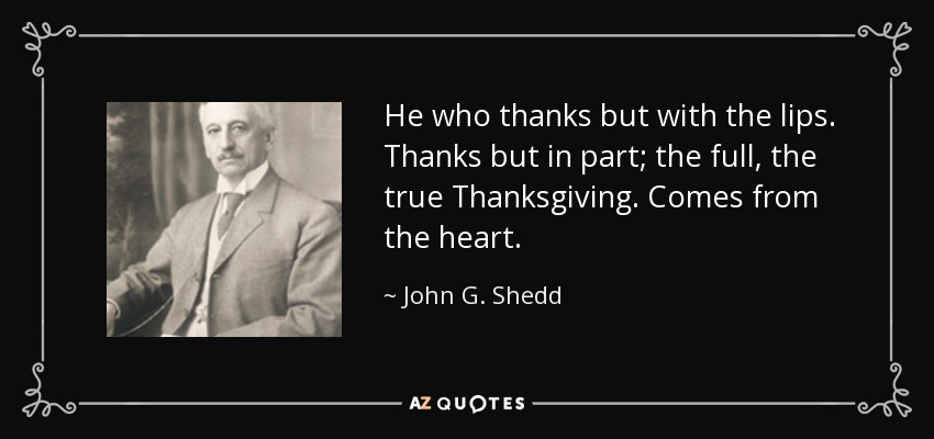 He who thanks but with the lips. Thanks but in part; the full, the true Thanksgiving. Comes from the heart. - John G. Shedd