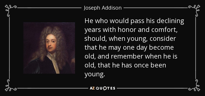 El que quiera pasar sus últimos años con honor y comodidad, debe, cuando sea joven, considerar que un día puede llegar a ser viejo, y recordar cuando sea viejo, que una vez fue joven. - Joseph Addison