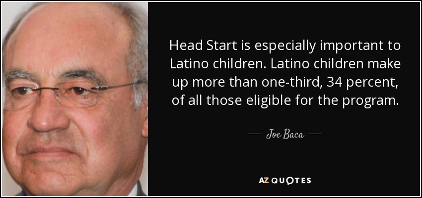 Head Start is especially important to Latino children. Latino children make up more than one-third, 34 percent, of all those eligible for the program. - Joe Baca