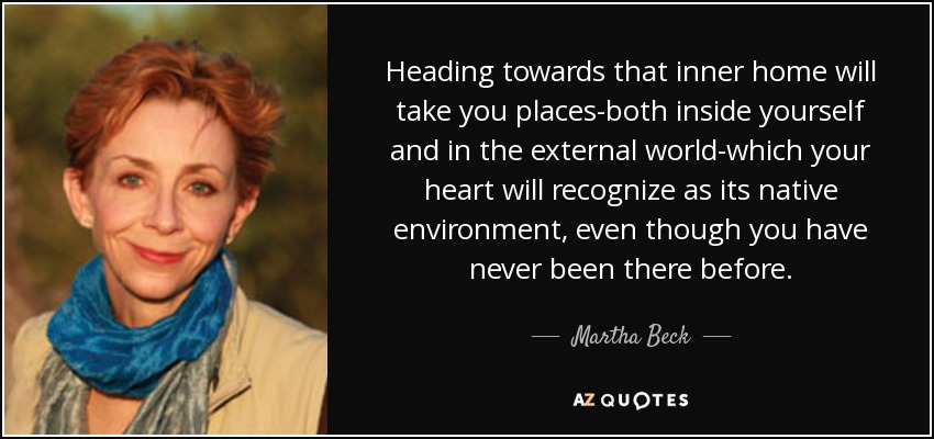 Heading towards that inner home will take you places-both inside yourself and in the external world-which your heart will recognize as its native environment, even though you have never been there before. - Martha Beck