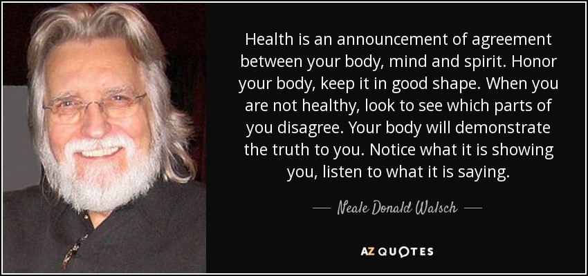 La salud es un anuncio de acuerdo entre tu cuerpo, tu mente y tu espíritu. Honra a tu cuerpo, mantenlo en buena forma. Cuando no estés sano, busca qué partes de ti no están de acuerdo. Tu cuerpo te demostrará la verdad. Fíjate en lo que te muestra, escucha lo que te dice. - Neale Donald Walsch