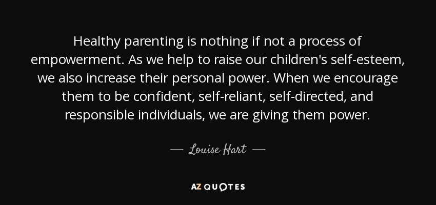 Una crianza sana no es otra cosa que un proceso de empoderamiento. Cuando ayudamos a elevar la autoestima de nuestros hijos, también aumentamos su poder personal. Cuando les animamos a ser personas seguras de sí mismas, autosuficientes, autodirigidas y responsables, les estamos dando poder. - Louise Hart