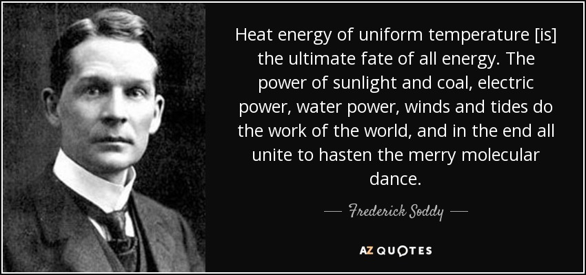 Heat energy of uniform temperature [is] the ultimate fate of all energy. The power of sunlight and coal, electric power, water power, winds and tides do the work of the world, and in the end all unite to hasten the merry molecular dance. - Frederick Soddy
