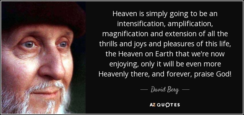 Heaven is simply going to be an intensification, amplification, magnification and extension of all the thrills and joys and pleasures of this life, the Heaven on Earth that we're now enjoying, only it will be even more Heavenly there, and forever, praise God! - David Berg