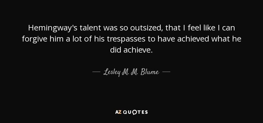 Hemingway's talent was so outsized, that I feel like I can forgive him a lot of his trespasses to have achieved what he did achieve. - Lesley M. M. Blume