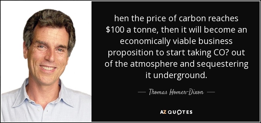 uando el precio del carbono alcance los 100 dólares por tonelada, empezar a extraer CO₂ de la atmósfera y secuestrarlo bajo tierra se convertirá en una propuesta empresarial económicamente viable. - Thomas Homer-Dixon