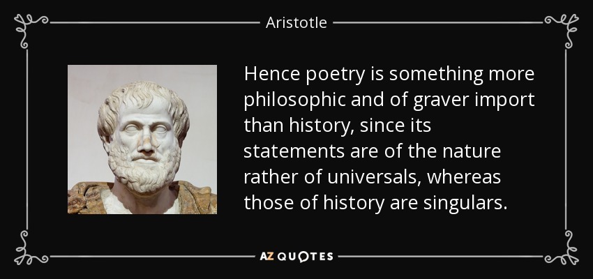 Hence poetry is something more philosophic and of graver import than history, since its statements are of the nature rather of universals, whereas those of history are singulars. - Aristotle