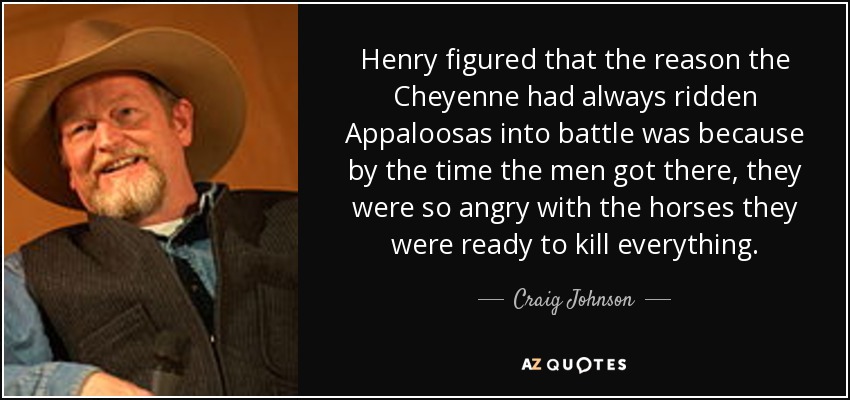 Henry figured that the reason the Cheyenne had always ridden Appaloosas into battle was because by the time the men got there, they were so angry with the horses they were ready to kill everything. - Craig Johnson