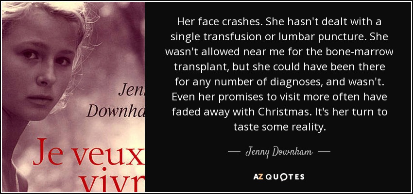 Her face crashes. She hasn't dealt with a single transfusion or lumbar puncture. She wasn't allowed near me for the bone-marrow transplant, but she could have been there for any number of diagnoses, and wasn't. Even her promises to visit more often have faded away with Christmas. It's her turn to taste some reality. - Jenny Downham