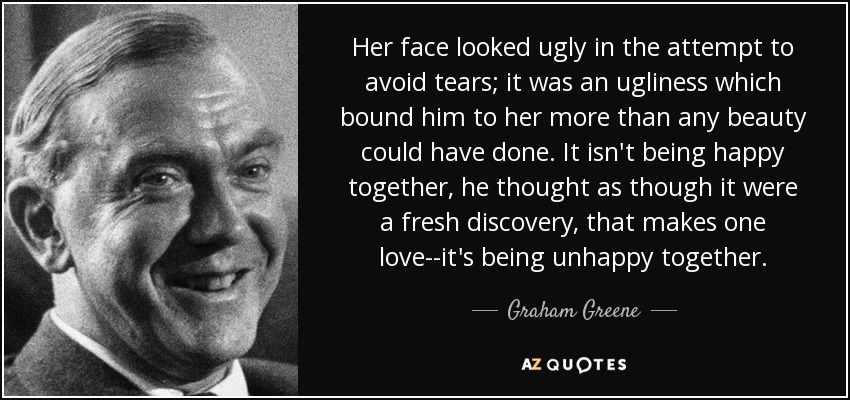 Her face looked ugly in the attempt to avoid tears; it was an ugliness which bound him to her more than any beauty could have done. It isn't being happy together, he thought as though it were a fresh discovery, that makes one love--it's being unhappy together. - Graham Greene