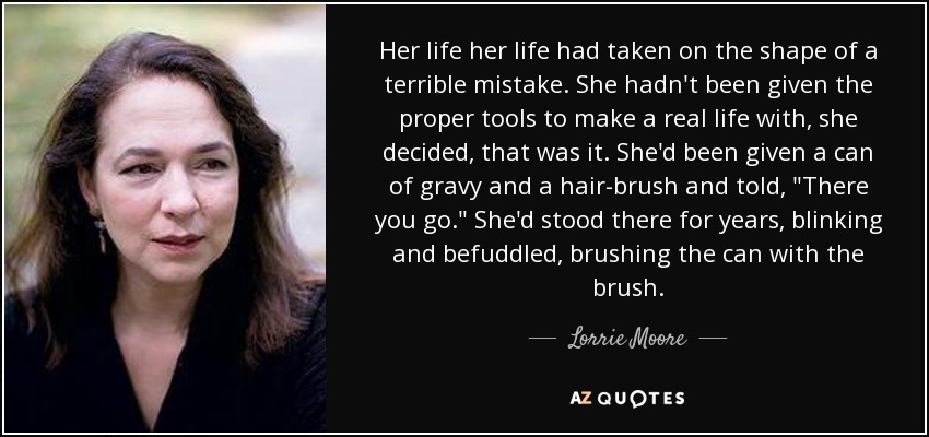 Her life her life had taken on the shape of a terrible mistake. She hadn't been given the proper tools to make a real life with, she decided, that was it. She'd been given a can of gravy and a hair-brush and told, 