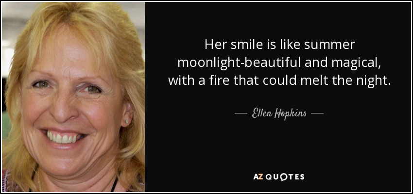 Her smile is like summer moonlight-beautiful and magical, with a fire that could melt the night. - Ellen Hopkins