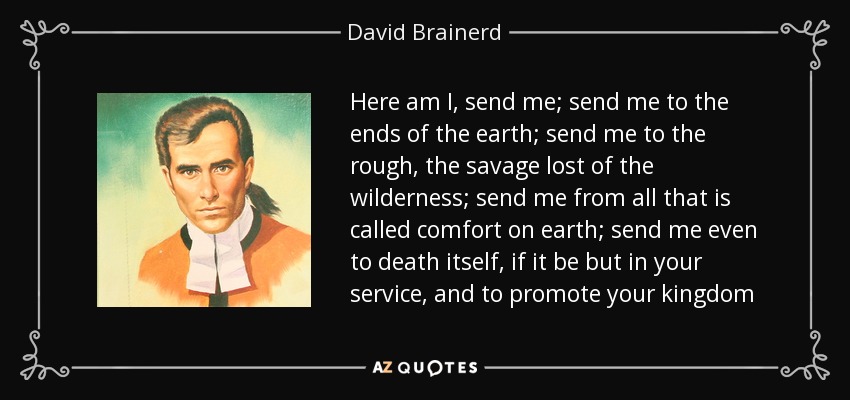 Here am I, send me; send me to the ends of the earth; send me to the rough, the savage lost of the wilderness; send me from all that is called comfort on earth; send me even to death itself, if it be but in your service, and to promote your kingdom - David Brainerd