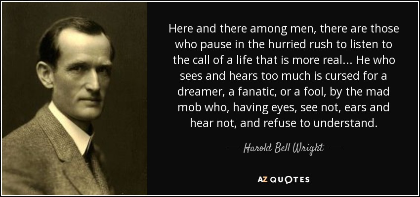 Here and there among men, there are those who pause in the hurried rush to listen to the call of a life that is more real... He who sees and hears too much is cursed for a dreamer, a fanatic, or a fool, by the mad mob who, having eyes, see not, ears and hear not, and refuse to understand. - Harold Bell Wright