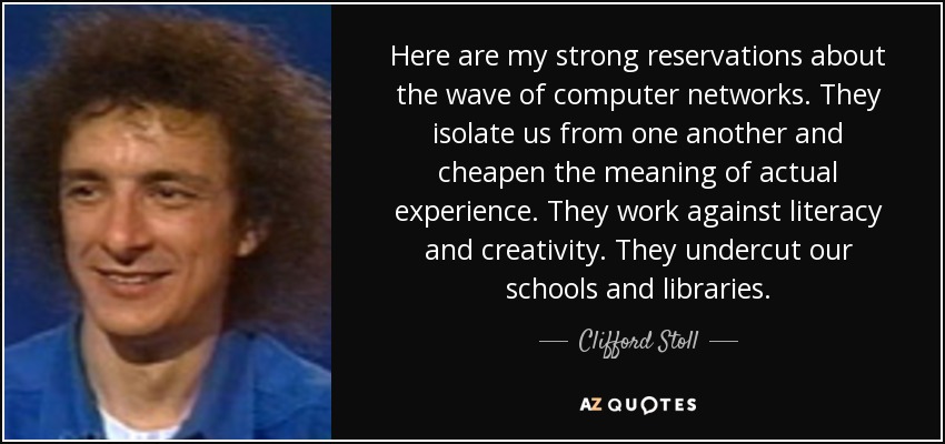 Here are my strong reservations about the wave of computer networks. They isolate us from one another and cheapen the meaning of actual experience. They work against literacy and creativity. They undercut our schools and libraries. - Clifford Stoll