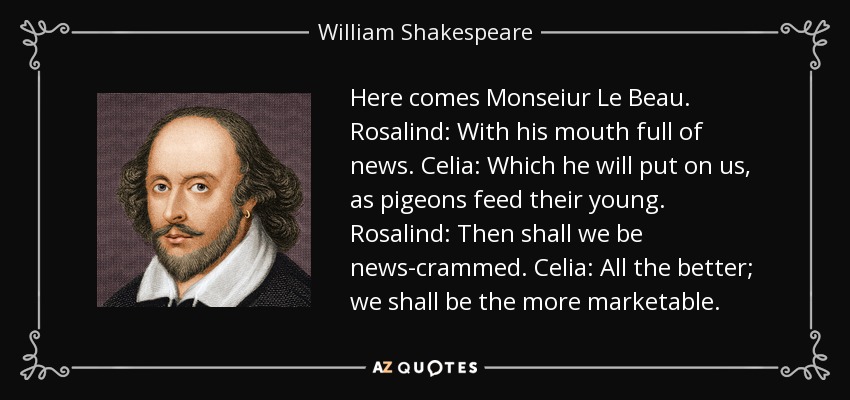 Here comes Monseiur Le Beau. Rosalind: With his mouth full of news. Celia: Which he will put on us, as pigeons feed their young. Rosalind: Then shall we be news-crammed. Celia: All the better; we shall be the more marketable. - William Shakespeare