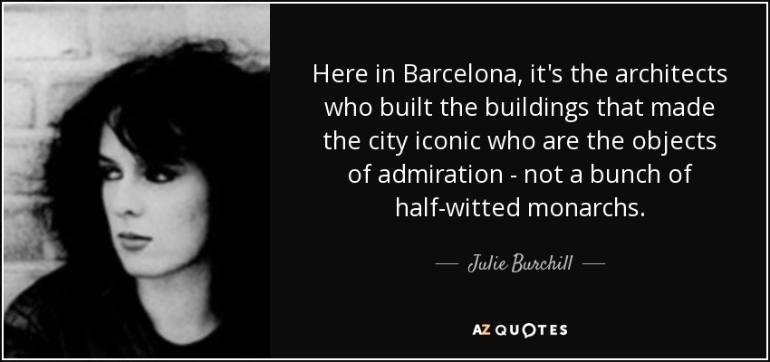 Here in Barcelona, it's the architects who built the buildings that made the city iconic who are the objects of admiration - not a bunch of half-witted monarchs. - Julie Burchill