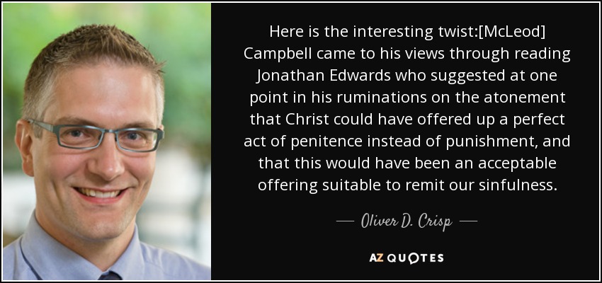 Here is the interesting twist:[McLeod] Campbell came to his views through reading Jonathan Edwards who suggested at one point in his ruminations on the atonement that Christ could have offered up a perfect act of penitence instead of punishment, and that this would have been an acceptable offering suitable to remit our sinfulness. - Oliver D. Crisp