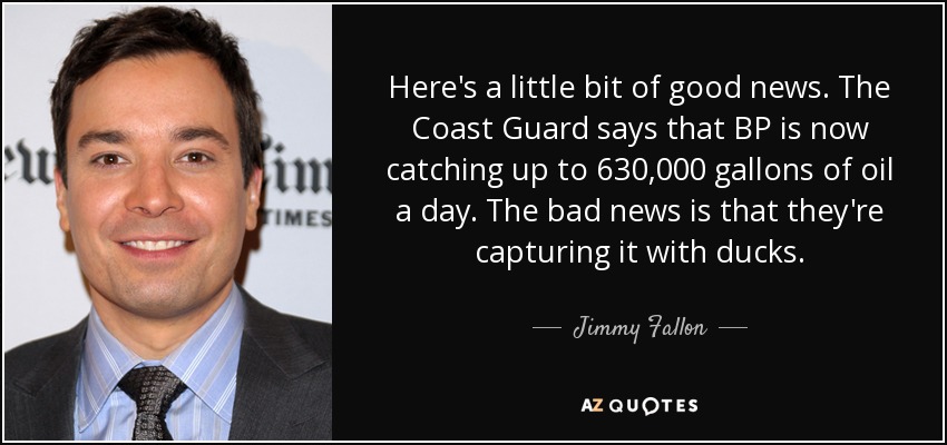 Here's a little bit of good news. The Coast Guard says that BP is now catching up to 630,000 gallons of oil a day. The bad news is that they're capturing it with ducks. - Jimmy Fallon