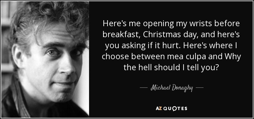 Aquí estoy yo abriéndome las muñecas antes de desayunar, el día de Navidad, y aquí estás tú preguntándome si me duele. Aquí es donde elijo entre mea culpa y ¿Por qué demonios debería decírtelo? - Michael Donaghy