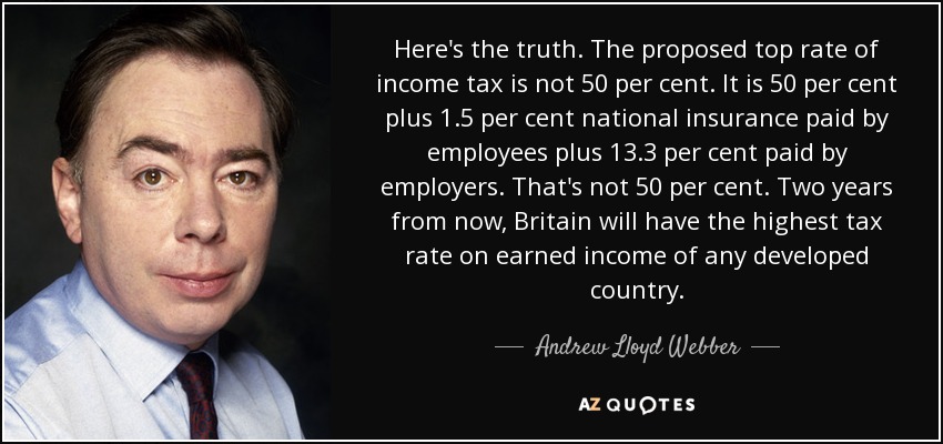 Here's the truth. The proposed top rate of income tax is not 50 per cent. It is 50 per cent plus 1.5 per cent national insurance paid by employees plus 13.3 per cent paid by employers. That's not 50 per cent. Two years from now, Britain will have the highest tax rate on earned income of any developed country. - Andrew Lloyd Webber