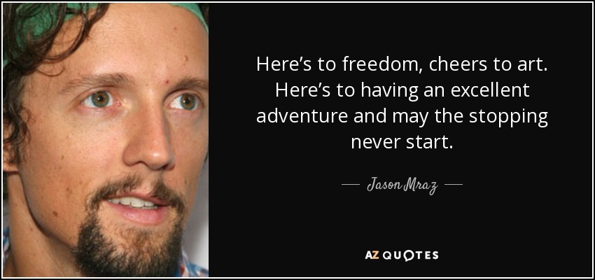 Here’s to freedom, cheers to art. Here’s to having an excellent adventure and may the stopping never start. - Jason Mraz