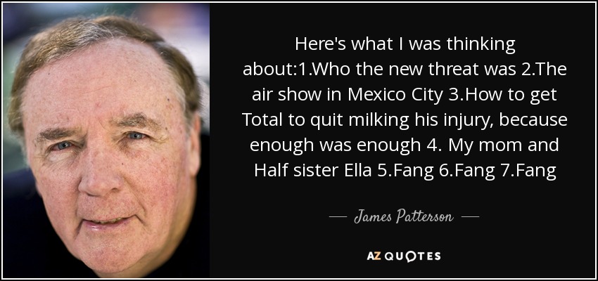 Here's what I was thinking about:1.Who the new threat was 2.The air show in Mexico City 3.How to get Total to quit milking his injury, because enough was enough 4. My mom and Half sister Ella 5.Fang 6.Fang 7.Fang - James Patterson