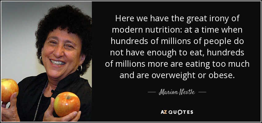 Aquí tenemos la gran ironía de la nutrición moderna: en un momento en que cientos de millones de personas no tienen suficiente para comer, otros cientos de millones comen demasiado y tienen sobrepeso u obesidad. - Marion Nestle