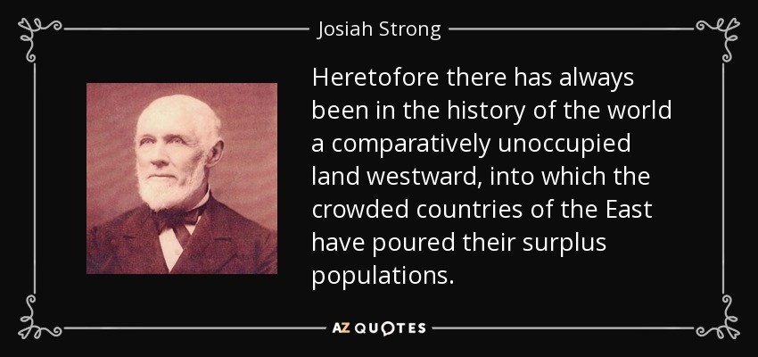 Heretofore there has always been in the history of the world a comparatively unoccupied land westward, into which the crowded countries of the East have poured their surplus populations. - Josiah Strong