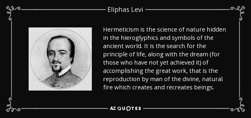 El hermetismo es la ciencia de la naturaleza oculta en los jeroglíficos y símbolos del mundo antiguo. Es la búsqueda del principio de la vida, junto con el sueño (para aquellos que aún no lo han logrado) de realizar la gran obra, que es la reproducción por el hombre del fuego divino y natural que crea y recrea a los seres. - Eliphas Levi