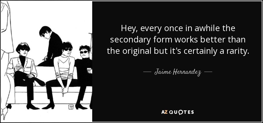 Hey, every once in awhile the secondary form works better than the original but it's certainly a rarity. - Jaime Hernandez