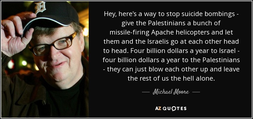 He aquí una forma de acabar con los atentados suicidas: dar a los palestinos un montón de helicópteros Apache que disparen misiles y dejar que ellos y los israelíes se enfrenten cara a cara. Cuatro mil millones de dólares al año para Israel - cuatro mil millones de dólares al año para los palestinos - pueden volarse unos a otros y dejarnos a los demás en paz. - Michael Moore