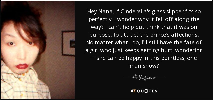 Hey Nana, If Cinderella's glass slipper fits so perfectly, I wonder why it fell off along the way? I can't help but think that it was on purpose, to attract the prince's affections. No matter what I do, I'll still have the fate of a girl who just keeps getting hurt, wondering if she can be happy in this pointless, one man show? - Ai Yazawa