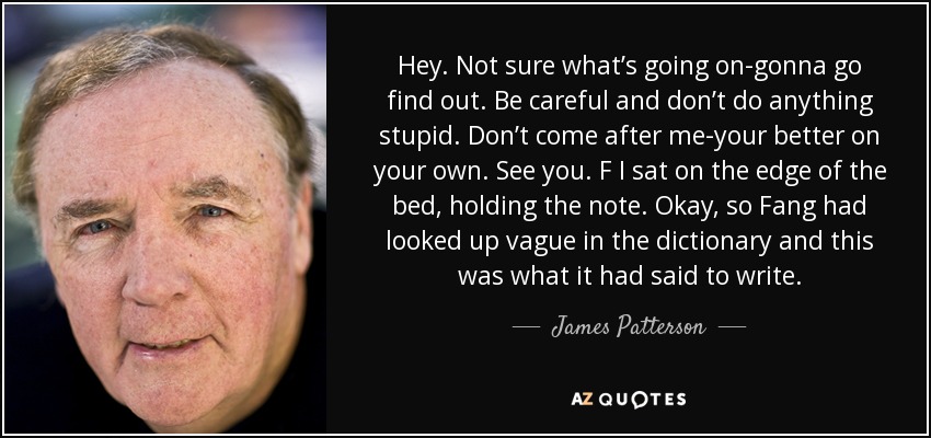 Hey. Not sure what’s going on-gonna go find out. Be careful and don’t do anything stupid. Don’t come after me-your better on your own. See you. F I sat on the edge of the bed, holding the note. Okay, so Fang had looked up vague in the dictionary and this was what it had said to write. - James Patterson