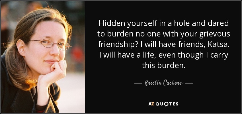 ¿Te escondiste en un agujero y no te atreviste a cargar a nadie con tu penosa amistad? Tendré amigos, Katsa. Tendré una vida, aunque lleve esta carga. - Kristin Cashore